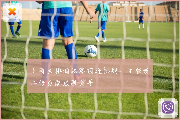 上海女排淘汰赛前迎挑战，主教练二传分配成胜负手