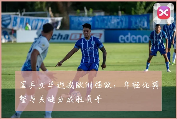 国乒女单迎战欧洲强敌，年轻化调整与关键分成胜负手
