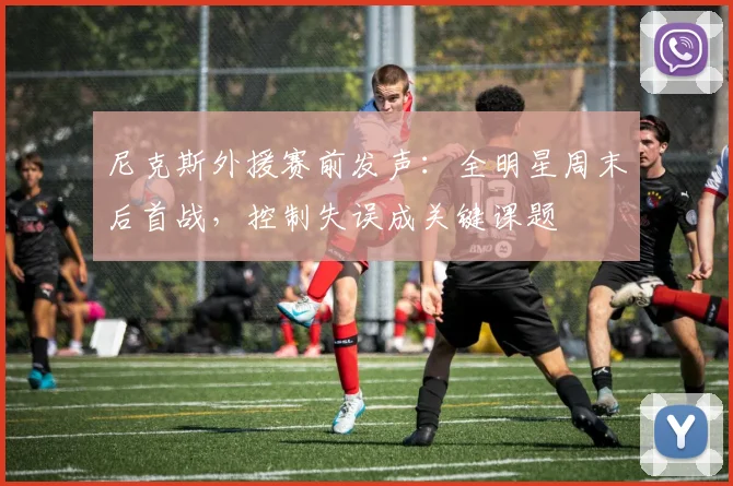 尼克斯外援赛前发声：全明星周末后首战，控制失误成关键课题