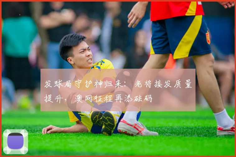 发球局守护神归来：老将接发质量提升，澳网征程再添砝码