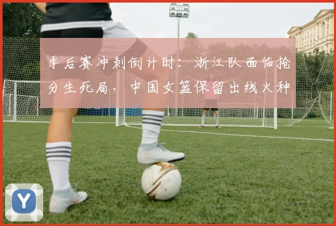 季后赛冲刺倒计时：浙江队面临抢分生死局，中国女篮保留出线火种