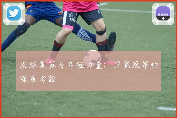 发球复苏与年轻力量：卫冕冠军的深度考验