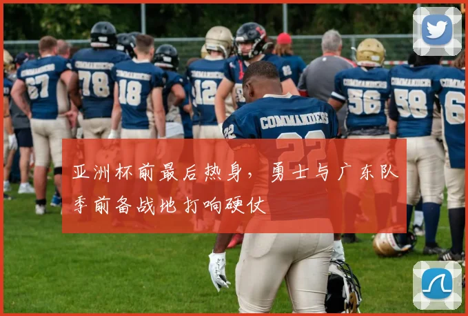 亚洲杯前最后热身，勇士与广东队季前备战地打响硬仗