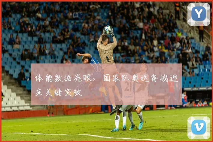 体能数据亮眼，国家队奥运备战迎来关键突破